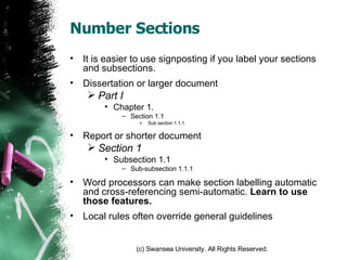 Number Sections It is easier to use signposting if you label your sections and subsections. Dissertation or larger document Part I Chapter 1. Section 1.1 Sub section 1.1.1 Report or shorter document Section 1 Subsection 1.1 Sub-subsection 1.1.1 Word processors can make section labelling automatic and cross-referencing semi-automatic.  Learn to use those features. Local rules often override general guidelines 