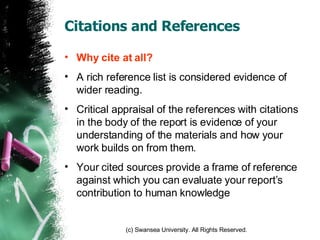 Citations and References Why cite at all? A rich reference list is considered evidence of wider reading. Critical appraisal of the references with citations in the body of the report is evidence of your understanding of the materials and how your work builds on from them. Your cited sources provide a frame of reference against which you can evaluate your report’s contribution to human knowledge 