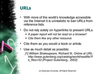 URLs With more of the world’s knowledge accessible via the Internet it is unrealistic to ban URLs from reference lists. Do not rely solely on hyperlinks to present URLs A paper report will not be read on a browser! Cite them like any other resource Cite them as you would a book or article. Use as much detail as possible: [1] William Shakespeare,  Richard III . Online at URL: http://www.gutenberg.org/catalog/world/readfile?fk_files=53 (Project Gutenberg., 2002) 
