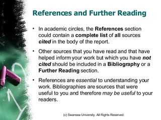 References and Further Reading In academic circles, the  References  section could contain a  complete   list  of  all  sources  cited  in the body of the report. Other sources that you have read and that have helped inform your work but which you have  not cited  should be included in a  Bibliography  or a  Further Reading  section. References are  essential  to understanding your work. Bibliographies are sources that were useful to you and therefore  may be useful  to your readers. 