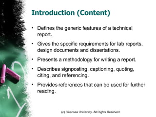 Introduction (Content) Defines the generic features of a technical report. Gives the specific requirements for lab reports, design documents and dissertations. Presents a methodology for writing a report. Describes signposting, captioning, quoting, citing, and referencing. Provides references that can be used for further reading.  