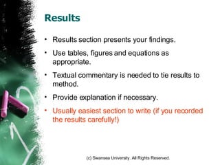 Results Results section presents your findings. Use tables, figures and equations as appropriate. Textual commentary is needed to tie results to method. Provide explanation if necessary. Usually easiest section to write (if you recorded the results carefully!) 