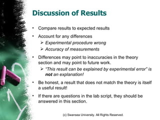 Discussion of Results Compare results to expected results Account for any differences Experimental procedure wrong Accuracy of measurements Differences may point to inaccuracies in the theory section and may point to future work. “ This result can be explained by experimental error” is  not  an explanation!  Be honest, a result that does not match the theory is itself a useful result! If there are questions in the lab script, they should be answered in this section. 