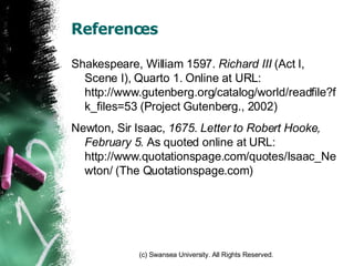 References Shakespeare, William 1597.  Richard III  (Act I, Scene I), Quarto 1. Online at URL: http://www.gutenberg.org/catalog/world/readfile?fk_files=53 (Project Gutenberg., 2002) Newton, Sir Isaac,  1675.   Letter to Robert Hooke, February 5.  As quoted online at URL: http://www.quotationspage.com/quotes/Isaac_Newton/ (The Quotationspage.com) 