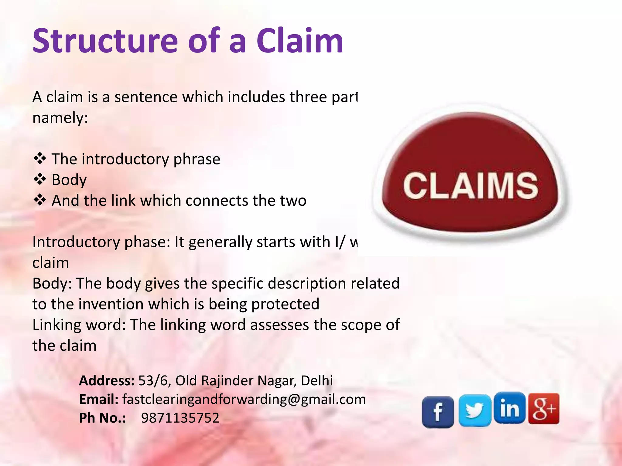 Structure of a Claim
A claim is a sentence which includes three parts
namely:
 The introductory phrase
 Body
 And the link which connects the two
Introductory phase: It generally starts with I/ we
claim
Body: The body gives the specific description related
to the invention which is being protected
Linking word: The linking word assesses the scope of
the claim
Address: 53/6, Old Rajinder Nagar, Delhi
Email: fastclearingandforwarding@gmail.com
Ph No.: 9871135752
 