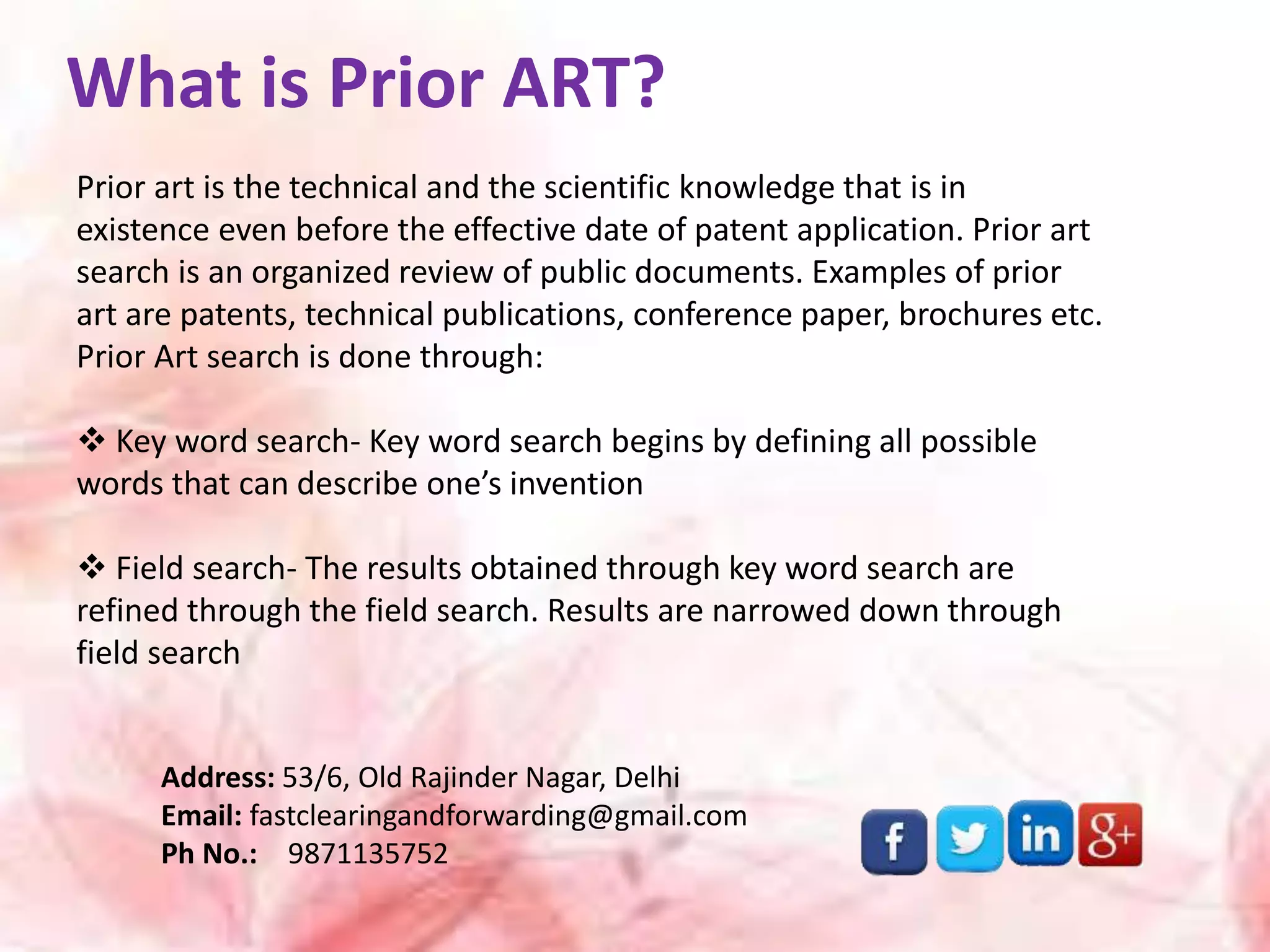 What is Prior ART?
Prior art is the technical and the scientific knowledge that is in
existence even before the effective date of patent application. Prior art
search is an organized review of public documents. Examples of prior
art are patents, technical publications, conference paper, brochures etc.
Prior Art search is done through:
 Key word search- Key word search begins by defining all possible
words that can describe one’s invention
 Field search- The results obtained through key word search are
refined through the field search. Results are narrowed down through
field search
Address: 53/6, Old Rajinder Nagar, Delhi
Email: fastclearingandforwarding@gmail.com
Ph No.: 9871135752
 