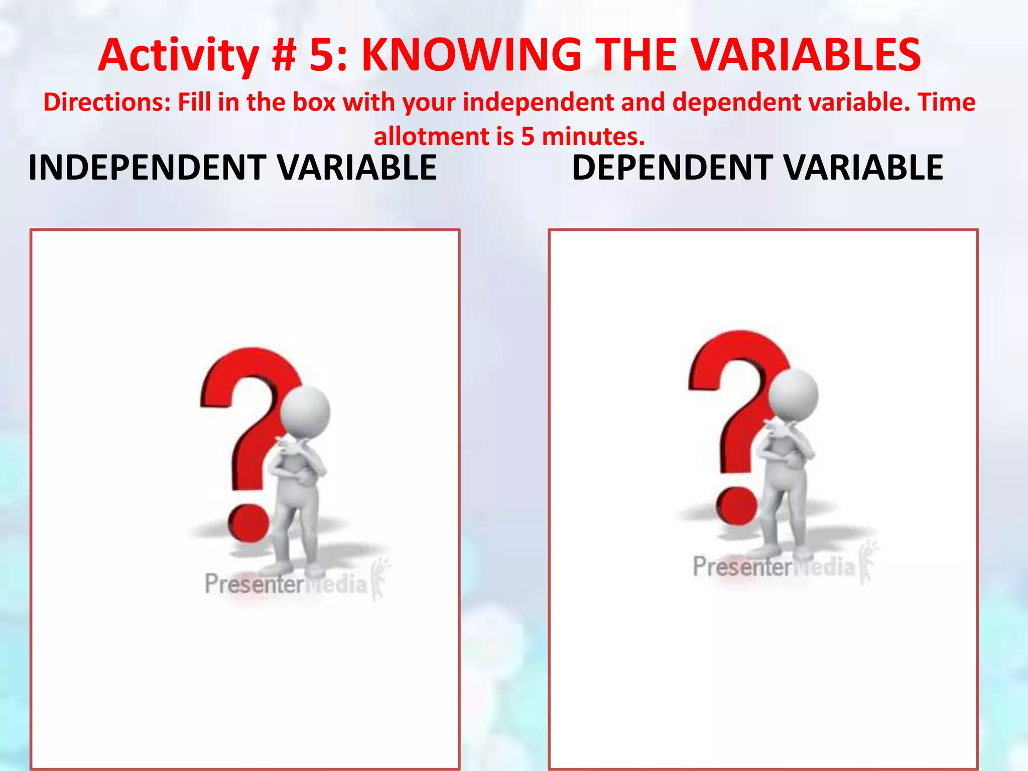Activity # 5: KNOWING THE VARIABLES
Directions: Fill in the box with your independent and dependent variable. Time
allotment is 5 minutes.
INDEPENDENT VARIABLE DEPENDENT VARIABLE
 