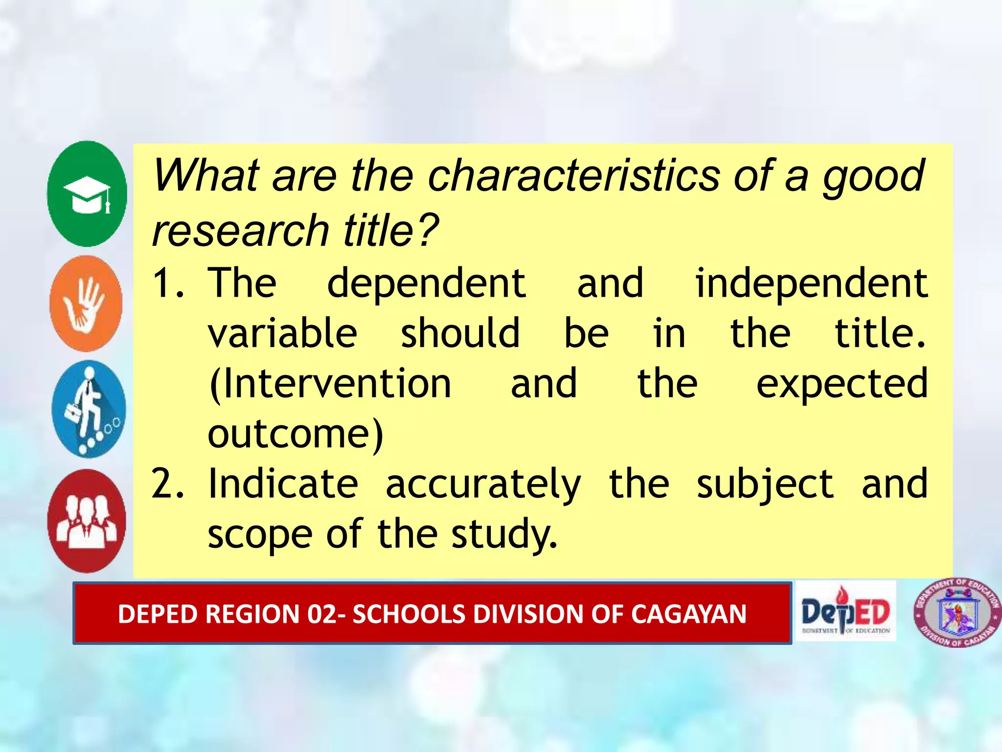 What are the characteristics of a good
research title?
1. The dependent and independent
variable should be in the title.
(Intervention and the expected
outcome)
2. Indicate accurately the subject and
scope of the study.
DEPED REGION 02- SCHOOLS DIVISION OF CAGAYAN
 