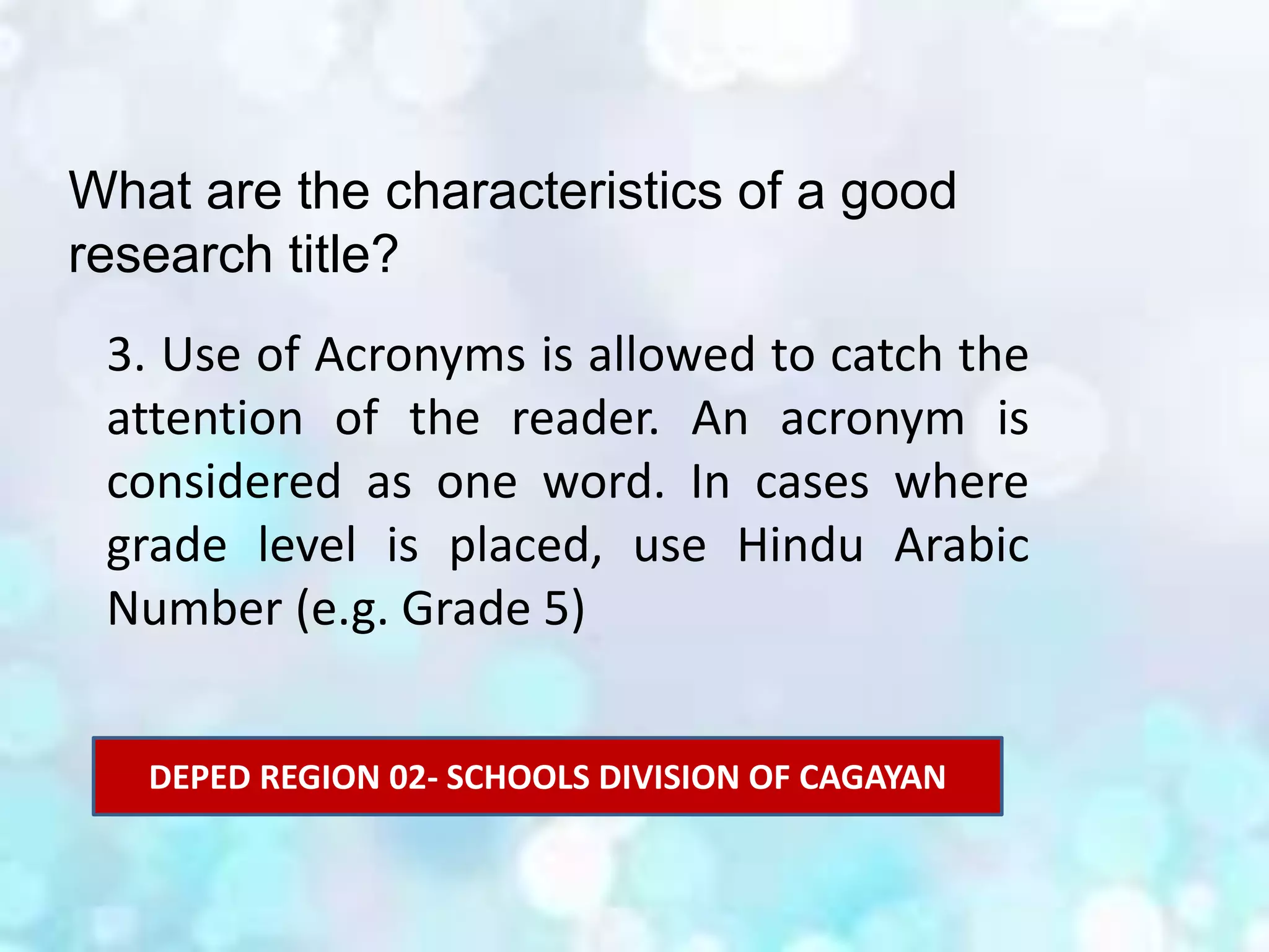 What are the characteristics of a good
research title?
3. Use of Acronyms is allowed to catch the
attention of the reader. An acronym is
considered as one word. In cases where
grade level is placed, use Hindu Arabic
Number (e.g. Grade 5)
DEPED REGION 02- SCHOOLS DIVISION OF CAGAYAN
 