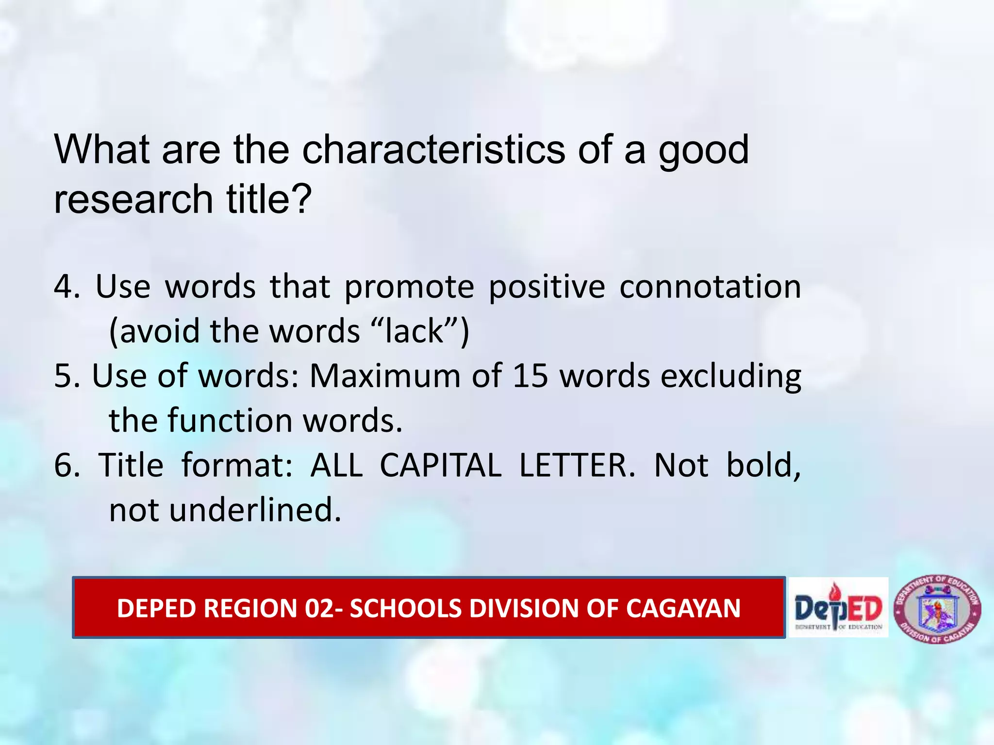 What are the characteristics of a good
research title?
4. Use words that promote positive connotation
(avoid the words “lack”)
5. Use of words: Maximum of 15 words excluding
the function words.
6. Title format: ALL CAPITAL LETTER. Not bold,
not underlined.
DEPED REGION 02- SCHOOLS DIVISION OF CAGAYAN
 