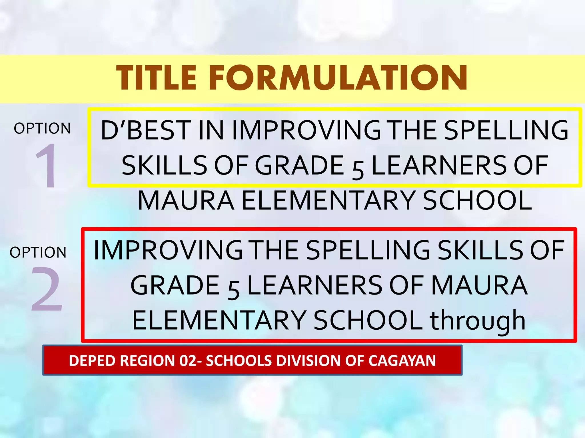 TITLE FORMULATION
D’BEST IN IMPROVINGTHE SPELLING
SKILLS OF GRADE 5 LEARNERS OF
MAURA ELEMENTARY SCHOOL
IMPROVINGTHE SPELLING SKILLS OF
GRADE 5 LEARNERS OF MAURA
ELEMENTARY SCHOOL through
D’BEST
1
OPTION
2
OPTION
DEPED REGION 02- SCHOOLS DIVISION OF CAGAYAN
 