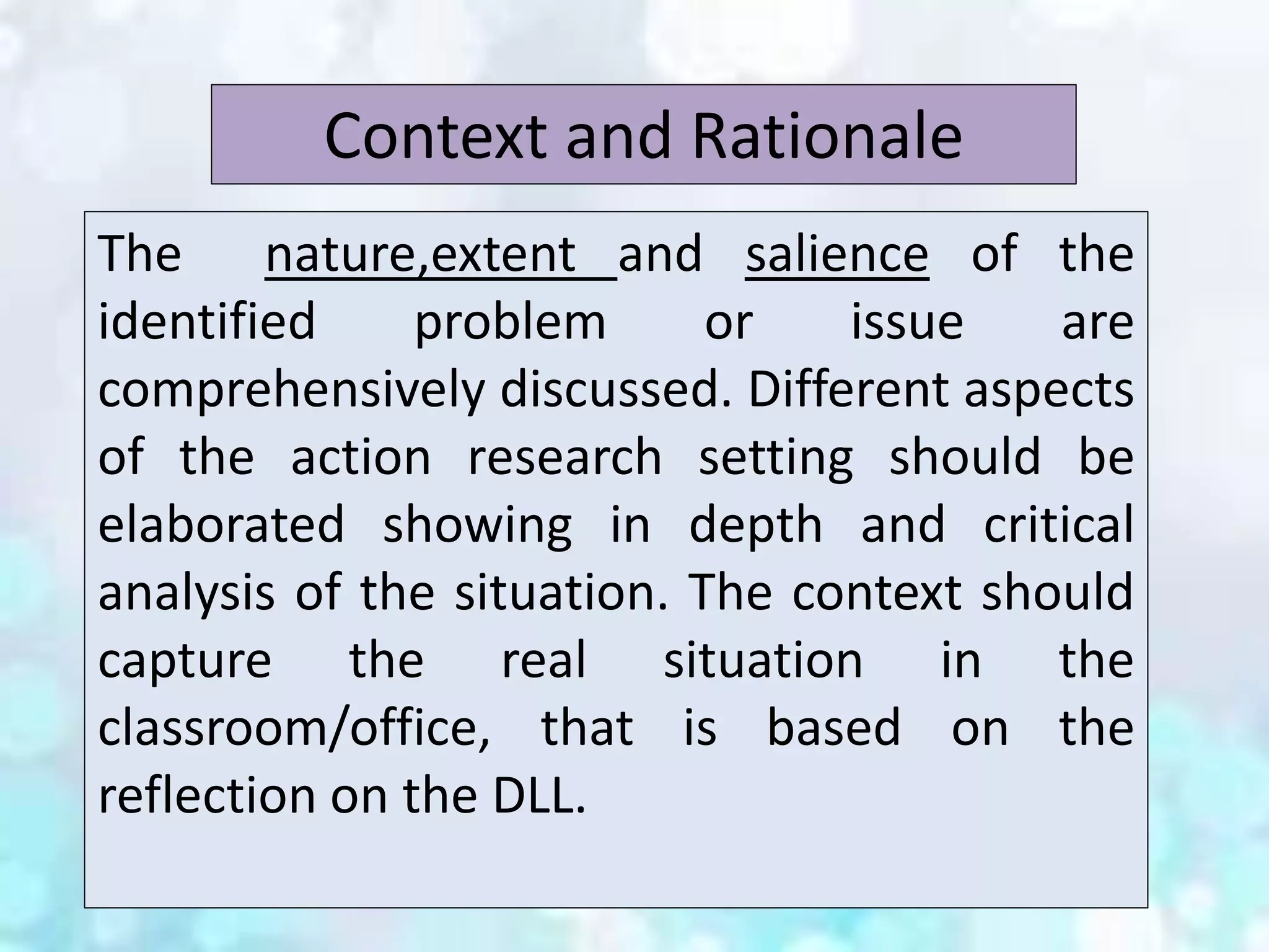 The nature,extent and salience of the
identified problem or issue are
comprehensively discussed. Different aspects
of the action research setting should be
elaborated showing in depth and critical
analysis of the situation. The context should
capture the real situation in the
classroom/office, that is based on the
reflection on the DLL.
Context and Rationale
 