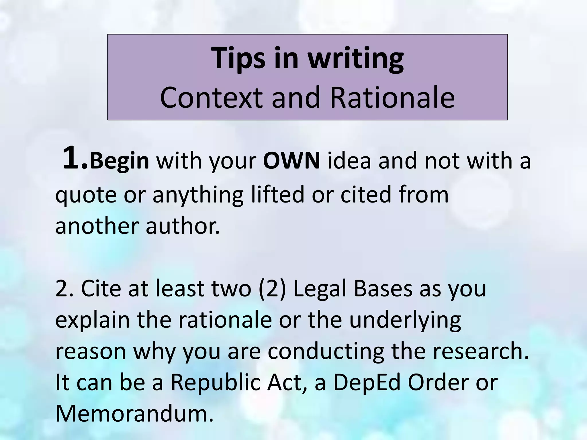 Tips in writing
Context and Rationale
1.Begin with your OWN idea and not with a
quote or anything lifted or cited from
another author.
2. Cite at least two (2) Legal Bases as you
explain the rationale or the underlying
reason why you are conducting the research.
It can be a Republic Act, a DepEd Order or
Memorandum.
 