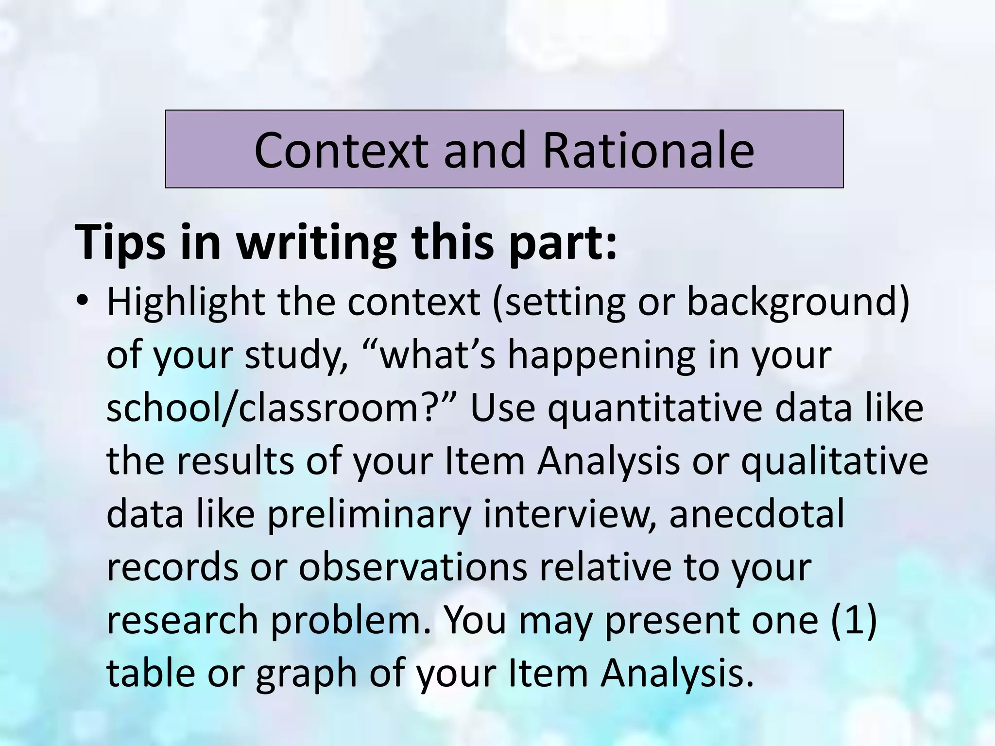 Context and Rationale
Tips in writing this part:
• Highlight the context (setting or background)
of your study, “what’s happening in your
school/classroom?” Use quantitative data like
the results of your Item Analysis or qualitative
data like preliminary interview, anecdotal
records or observations relative to your
research problem. You may present one (1)
table or graph of your Item Analysis.
 
