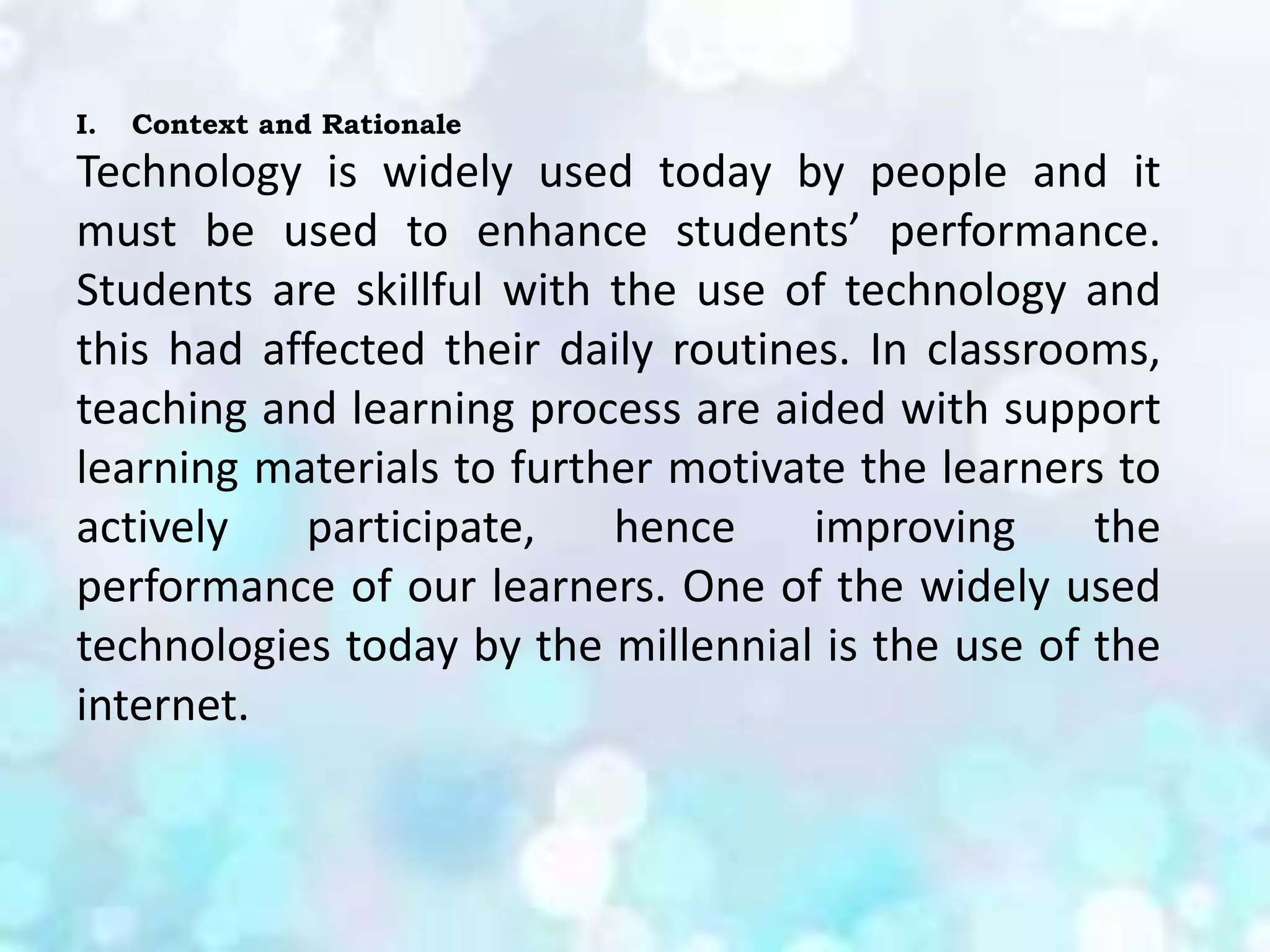 I. Context and Rationale
Technology is widely used today by people and it
must be used to enhance students’ performance.
Students are skillful with the use of technology and
this had affected their daily routines. In classrooms,
teaching and learning process are aided with support
learning materials to further motivate the learners to
actively participate, hence improving the
performance of our learners. One of the widely used
technologies today by the millennial is the use of the
internet.
 