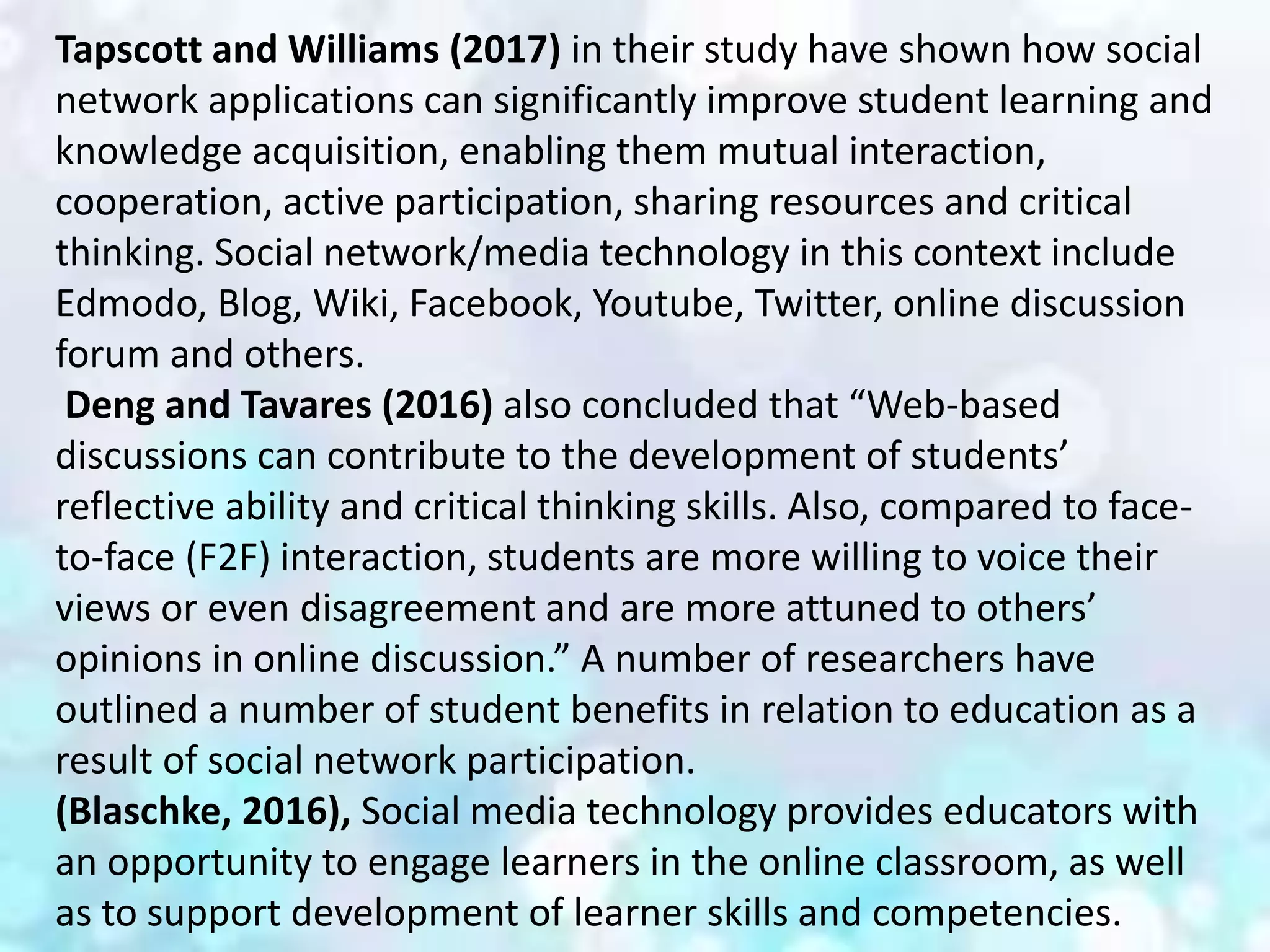 Tapscott and Williams (2017) in their study have shown how social
network applications can significantly improve student learning and
knowledge acquisition, enabling them mutual interaction,
cooperation, active participation, sharing resources and critical
thinking. Social network/media technology in this context include
Edmodo, Blog, Wiki, Facebook, Youtube, Twitter, online discussion
forum and others.
Deng and Tavares (2016) also concluded that “Web-based
discussions can contribute to the development of students’
reflective ability and critical thinking skills. Also, compared to face-
to-face (F2F) interaction, students are more willing to voice their
views or even disagreement and are more attuned to others’
opinions in online discussion.” A number of researchers have
outlined a number of student benefits in relation to education as a
result of social network participation.
(Blaschke, 2016), Social media technology provides educators with
an opportunity to engage learners in the online classroom, as well
as to support development of learner skills and competencies.
 