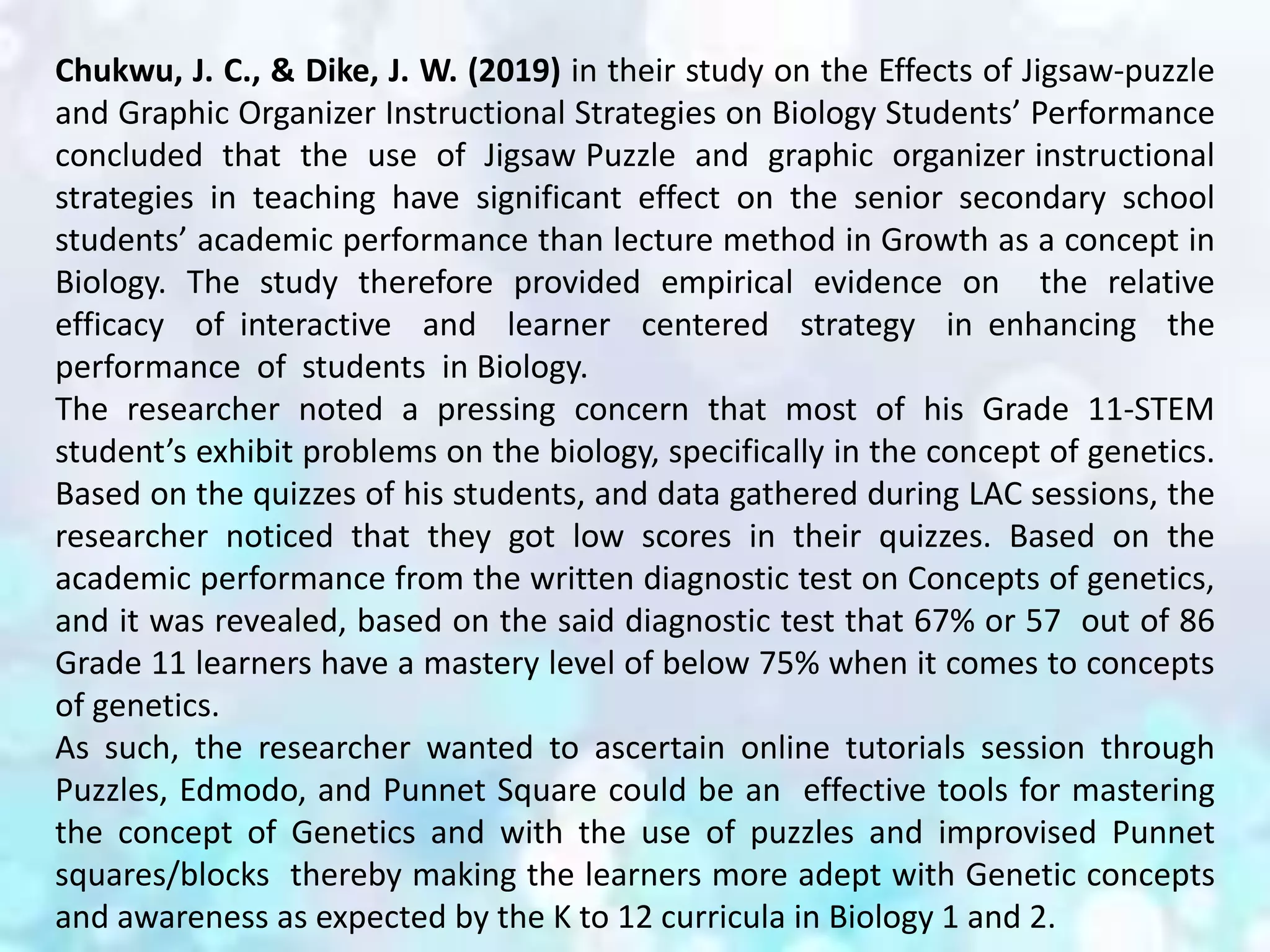 Chukwu, J. C., & Dike, J. W. (2019) in their study on the Effects of Jigsaw-puzzle
and Graphic Organizer Instructional Strategies on Biology Students’ Performance
concluded that the use of Jigsaw Puzzle and graphic organizer instructional
strategies in teaching have significant effect on the senior secondary school
students’ academic performance than lecture method in Growth as a concept in
Biology. The study therefore provided empirical evidence on the relative
efficacy of interactive and learner centered strategy in enhancing the
performance of students in Biology.
The researcher noted a pressing concern that most of his Grade 11-STEM
student’s exhibit problems on the biology, specifically in the concept of genetics.
Based on the quizzes of his students, and data gathered during LAC sessions, the
researcher noticed that they got low scores in their quizzes. Based on the
academic performance from the written diagnostic test on Concepts of genetics,
and it was revealed, based on the said diagnostic test that 67% or 57 out of 86
Grade 11 learners have a mastery level of below 75% when it comes to concepts
of genetics.
As such, the researcher wanted to ascertain online tutorials session through
Puzzles, Edmodo, and Punnet Square could be an effective tools for mastering
the concept of Genetics and with the use of puzzles and improvised Punnet
squares/blocks thereby making the learners more adept with Genetic concepts
and awareness as expected by the K to 12 curricula in Biology 1 and 2.
 