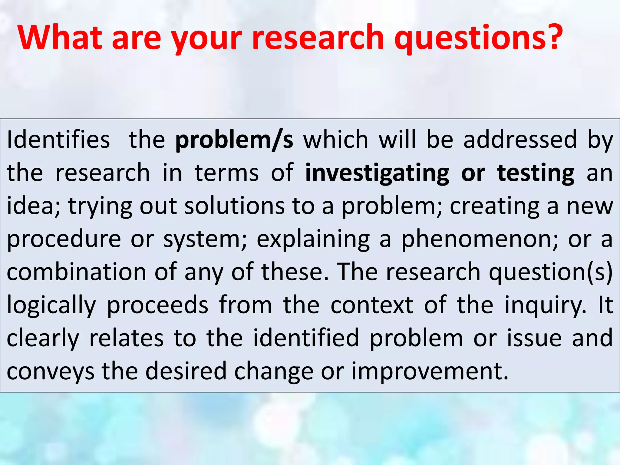 What are your research questions?
Identifies the problem/s which will be addressed by
the research in terms of investigating or testing an
idea; trying out solutions to a problem; creating a new
procedure or system; explaining a phenomenon; or a
combination of any of these. The research question(s)
logically proceeds from the context of the inquiry. It
clearly relates to the identified problem or issue and
conveys the desired change or improvement.
 