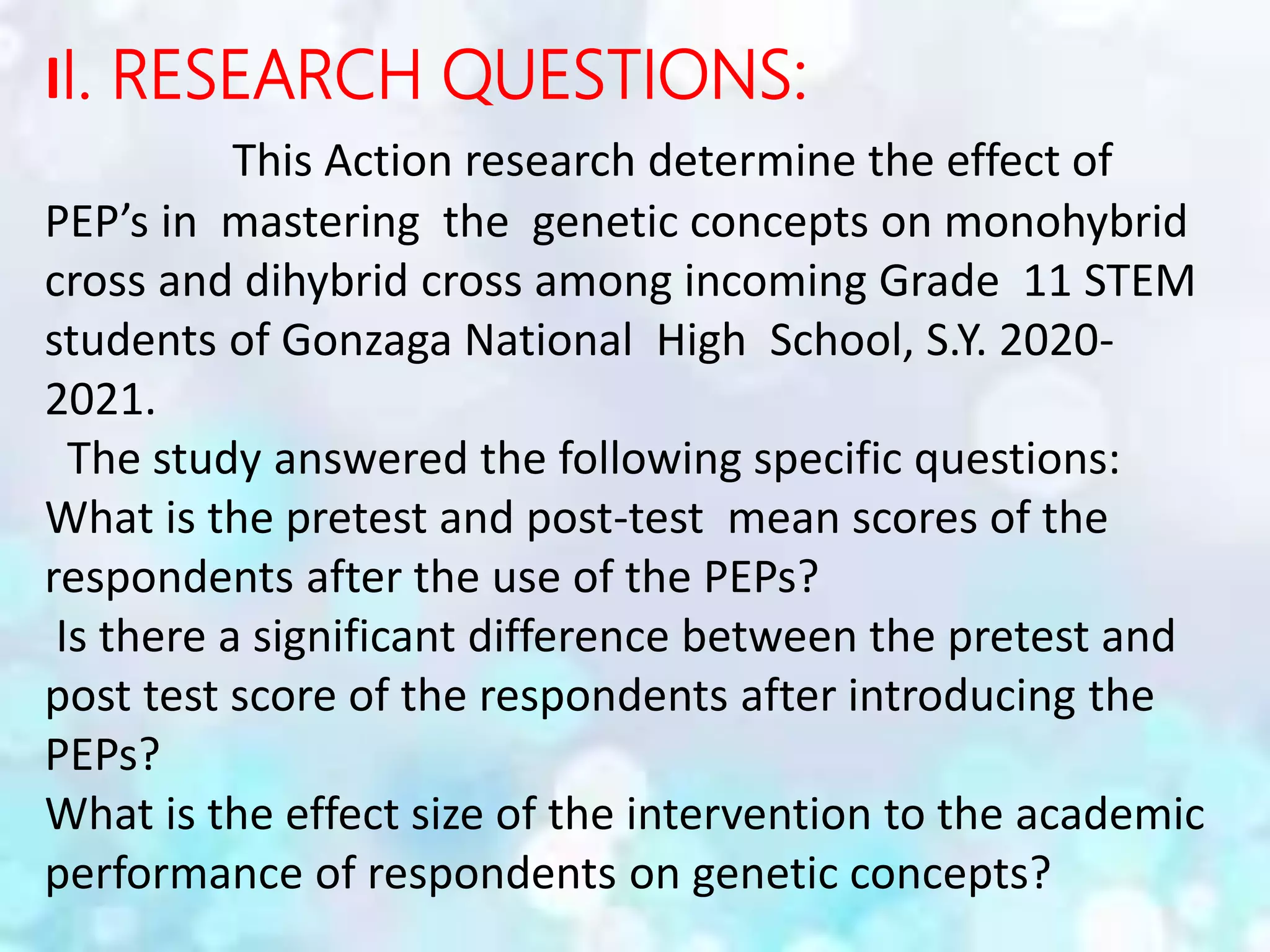 II. RESEARCH QUESTIONS:
This Action research determine the effect of
PEP’s in mastering the genetic concepts on monohybrid
cross and dihybrid cross among incoming Grade 11 STEM
students of Gonzaga National High School, S.Y. 2020-
2021.
The study answered the following specific questions:
What is the pretest and post-test mean scores of the
respondents after the use of the PEPs?
Is there a significant difference between the pretest and
post test score of the respondents after introducing the
PEPs?
What is the effect size of the intervention to the academic
performance of respondents on genetic concepts?
 