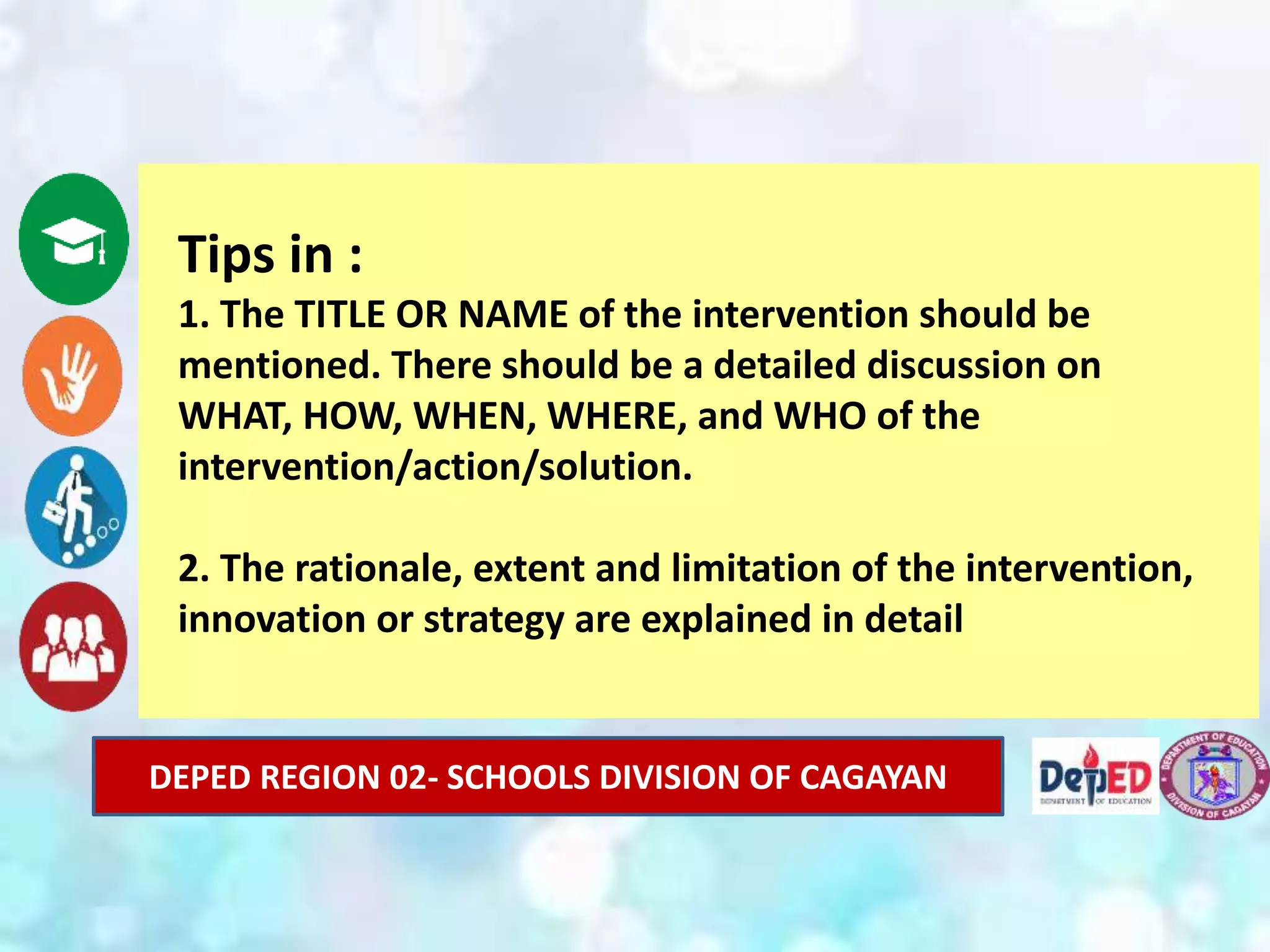 DEPED REGION 02- SCHOOLS DIVISION OF CAGAYAN
Tips in :
1. The TITLE OR NAME of the intervention should be
mentioned. There should be a detailed discussion on
WHAT, HOW, WHEN, WHERE, and WHO of the
intervention/action/solution.
2. The rationale, extent and limitation of the intervention,
innovation or strategy are explained in detail
 