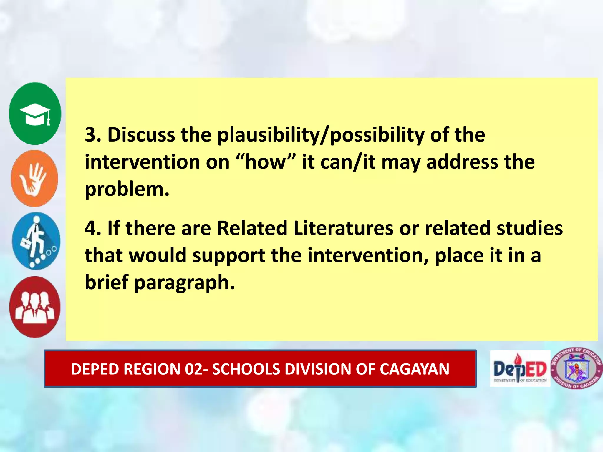 DEPED REGION 02- SCHOOLS DIVISION OF CAGAYAN
3. Discuss the plausibility/possibility of the
intervention on “how” it can/it may address the
problem.
4. If there are Related Literatures or related studies
that would support the intervention, place it in a
brief paragraph.
 