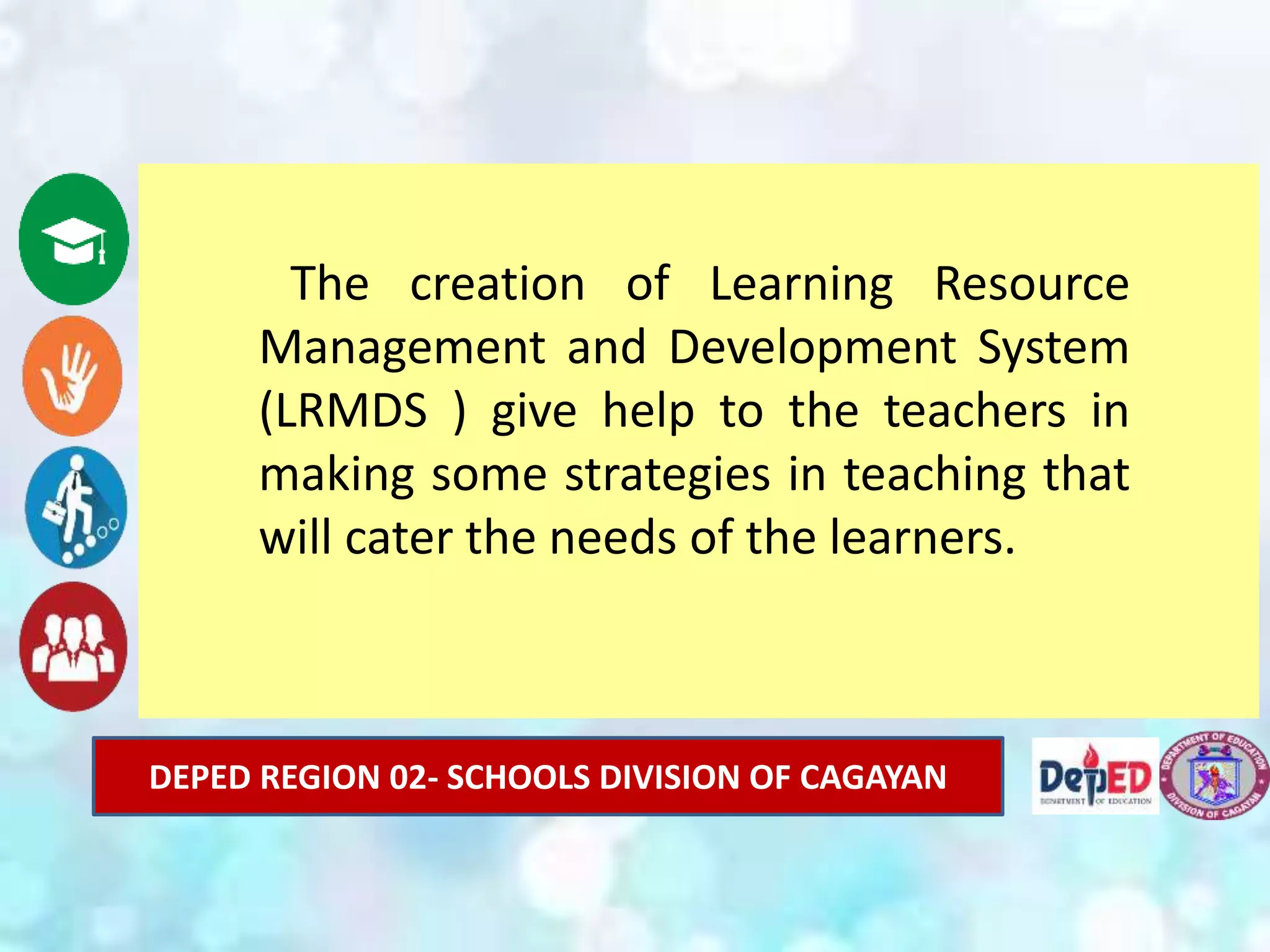 DEPED REGION 02- SCHOOLS DIVISION OF CAGAYAN
The creation of Learning Resource
Management and Development System
(LRMDS ) give help to the teachers in
making some strategies in teaching that
will cater the needs of the learners.
 