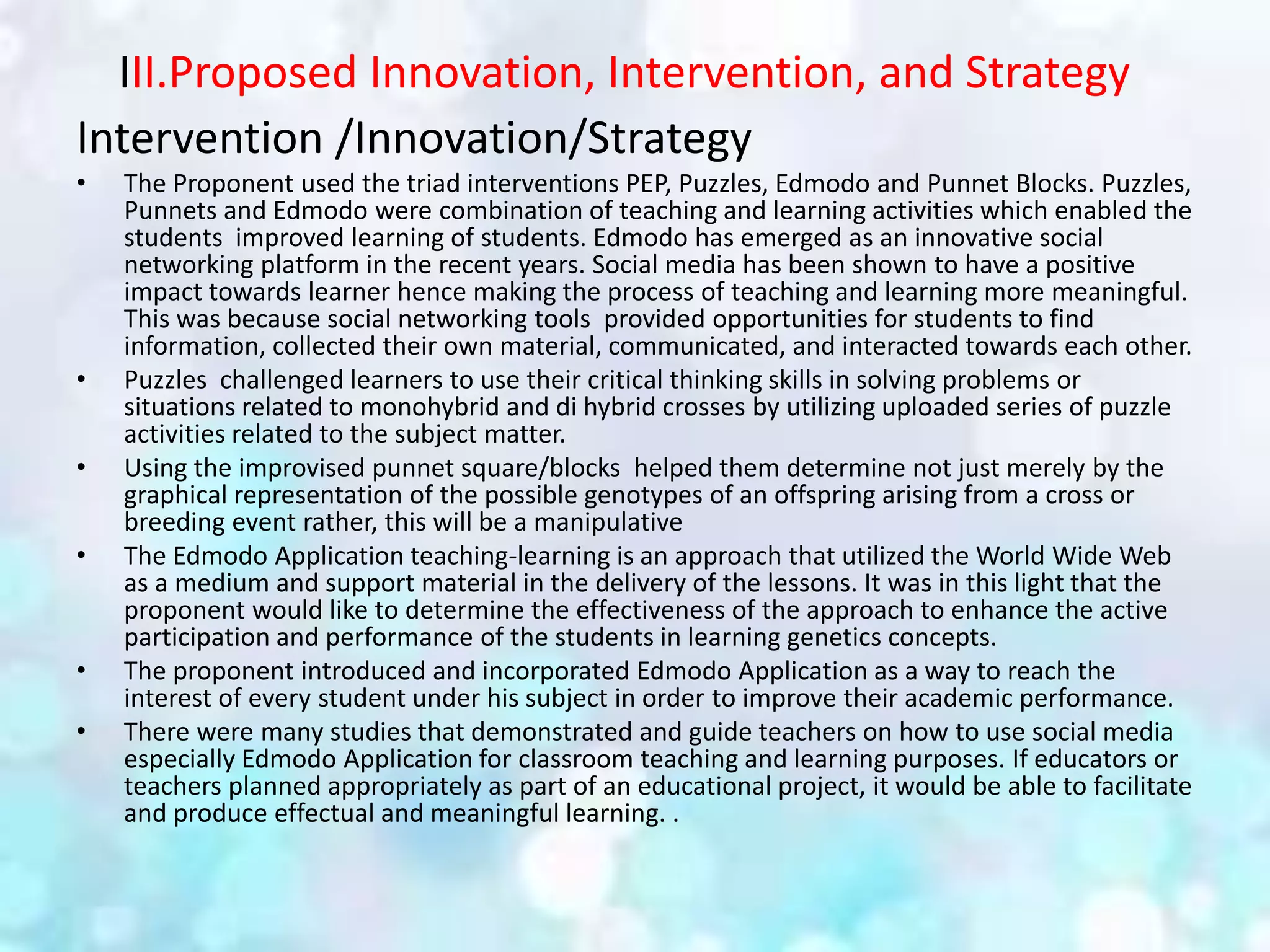 III.Proposed Innovation, Intervention, and Strategy
Intervention /Innovation/Strategy
• The Proponent used the triad interventions PEP, Puzzles, Edmodo and Punnet Blocks. Puzzles,
Punnets and Edmodo were combination of teaching and learning activities which enabled the
students improved learning of students. Edmodo has emerged as an innovative social
networking platform in the recent years. Social media has been shown to have a positive
impact towards learner hence making the process of teaching and learning more meaningful.
This was because social networking tools provided opportunities for students to find
information, collected their own material, communicated, and interacted towards each other.
• Puzzles challenged learners to use their critical thinking skills in solving problems or
situations related to monohybrid and di hybrid crosses by utilizing uploaded series of puzzle
activities related to the subject matter.
• Using the improvised punnet square/blocks helped them determine not just merely by the
graphical representation of the possible genotypes of an offspring arising from a cross or
breeding event rather, this will be a manipulative
• The Edmodo Application teaching-learning is an approach that utilized the World Wide Web
as a medium and support material in the delivery of the lessons. It was in this light that the
proponent would like to determine the effectiveness of the approach to enhance the active
participation and performance of the students in learning genetics concepts.
• The proponent introduced and incorporated Edmodo Application as a way to reach the
interest of every student under his subject in order to improve their academic performance.
• There were many studies that demonstrated and guide teachers on how to use social media
especially Edmodo Application for classroom teaching and learning purposes. If educators or
teachers planned appropriately as part of an educational project, it would be able to facilitate
and produce effectual and meaningful learning. .
 