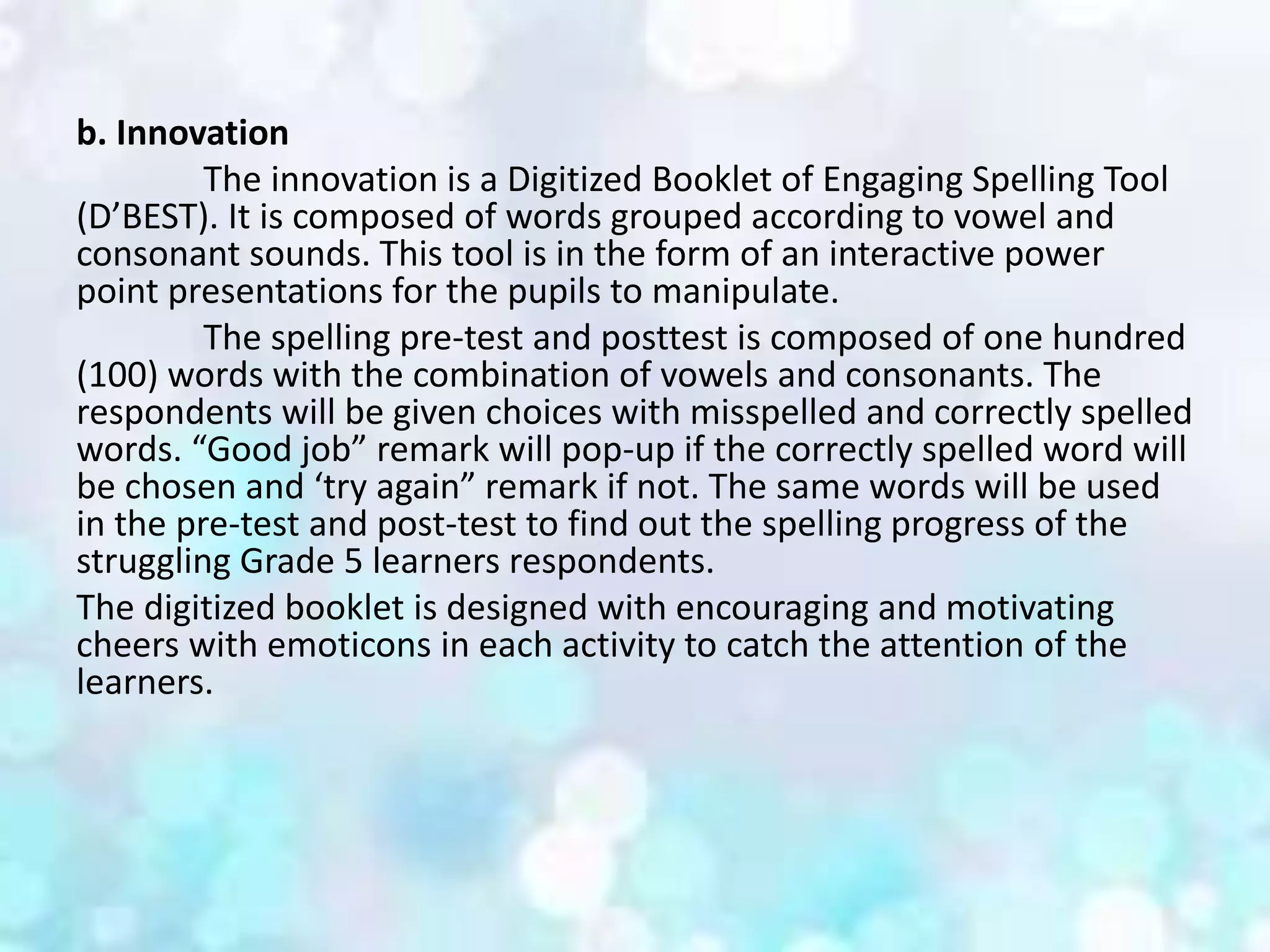 b. Innovation
The innovation is a Digitized Booklet of Engaging Spelling Tool
(D’BEST). It is composed of words grouped according to vowel and
consonant sounds. This tool is in the form of an interactive power
point presentations for the pupils to manipulate.
The spelling pre-test and posttest is composed of one hundred
(100) words with the combination of vowels and consonants. The
respondents will be given choices with misspelled and correctly spelled
words. “Good job” remark will pop-up if the correctly spelled word will
be chosen and ‘try again” remark if not. The same words will be used
in the pre-test and post-test to find out the spelling progress of the
struggling Grade 5 learners respondents.
The digitized booklet is designed with encouraging and motivating
cheers with emoticons in each activity to catch the attention of the
learners.
 