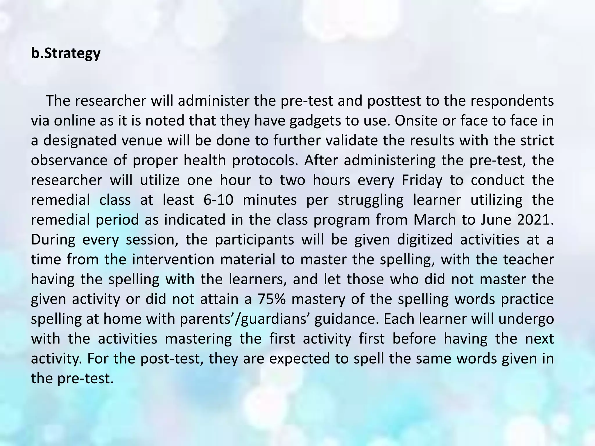 b.Strategy
The researcher will administer the pre-test and posttest to the respondents
via online as it is noted that they have gadgets to use. Onsite or face to face in
a designated venue will be done to further validate the results with the strict
observance of proper health protocols. After administering the pre-test, the
researcher will utilize one hour to two hours every Friday to conduct the
remedial class at least 6-10 minutes per struggling learner utilizing the
remedial period as indicated in the class program from March to June 2021.
During every session, the participants will be given digitized activities at a
time from the intervention material to master the spelling, with the teacher
having the spelling with the learners, and let those who did not master the
given activity or did not attain a 75% mastery of the spelling words practice
spelling at home with parents’/guardians’ guidance. Each learner will undergo
with the activities mastering the first activity first before having the next
activity. For the post-test, they are expected to spell the same words given in
the pre-test.
 