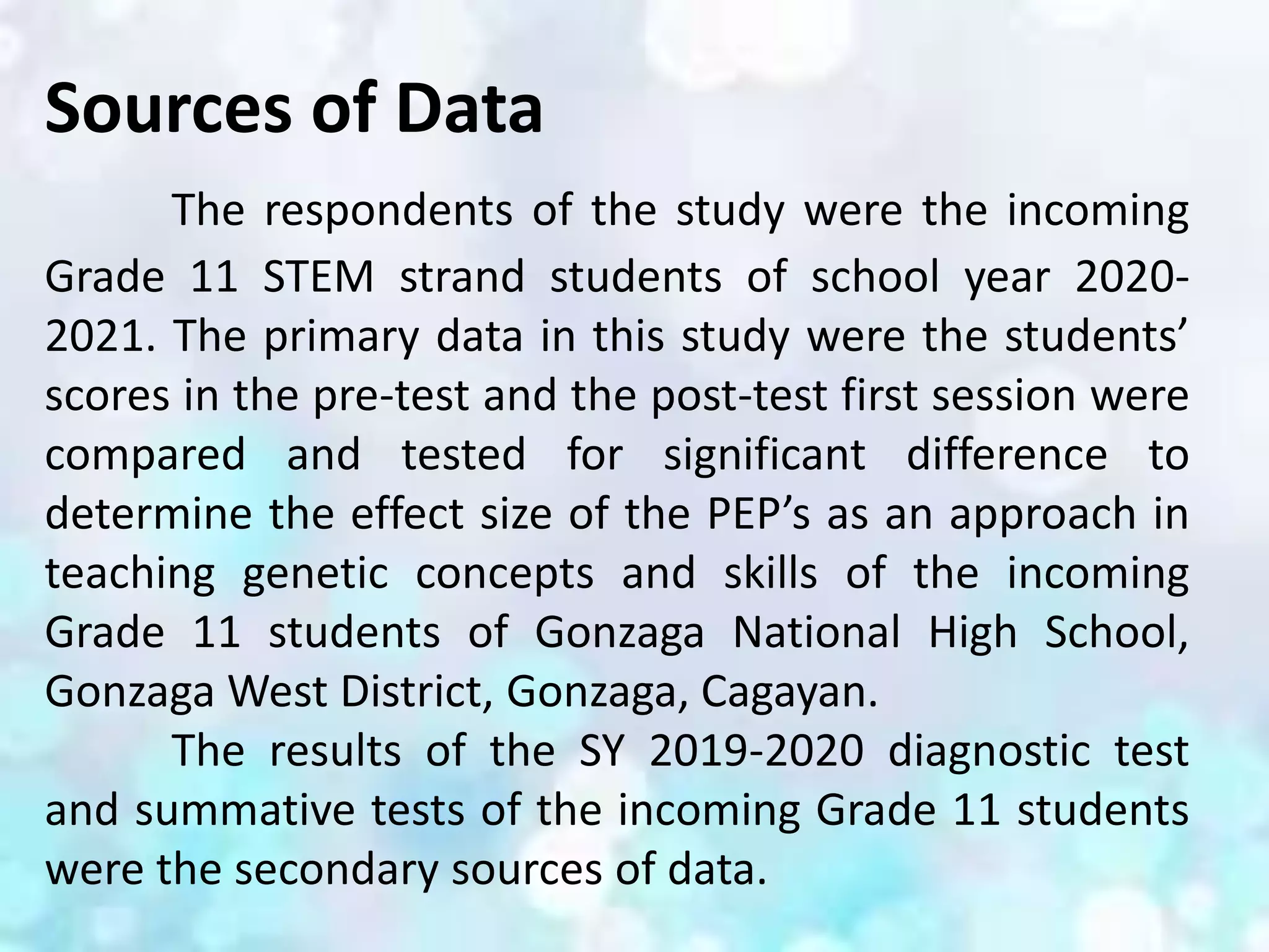 Sources of Data
The respondents of the study were the incoming
Grade 11 STEM strand students of school year 2020-
2021. The primary data in this study were the students’
scores in the pre-test and the post-test first session were
compared and tested for significant difference to
determine the effect size of the PEP’s as an approach in
teaching genetic concepts and skills of the incoming
Grade 11 students of Gonzaga National High School,
Gonzaga West District, Gonzaga, Cagayan.
The results of the SY 2019-2020 diagnostic test
and summative tests of the incoming Grade 11 students
were the secondary sources of data.
 