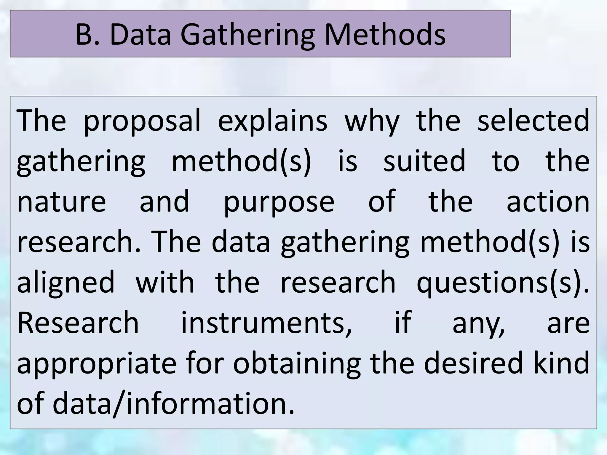 The proposal explains why the selected
gathering method(s) is suited to the
nature and purpose of the action
research. The data gathering method(s) is
aligned with the research questions(s).
Research instruments, if any, are
appropriate for obtaining the desired kind
of data/information.
B. Data Gathering Methods
 