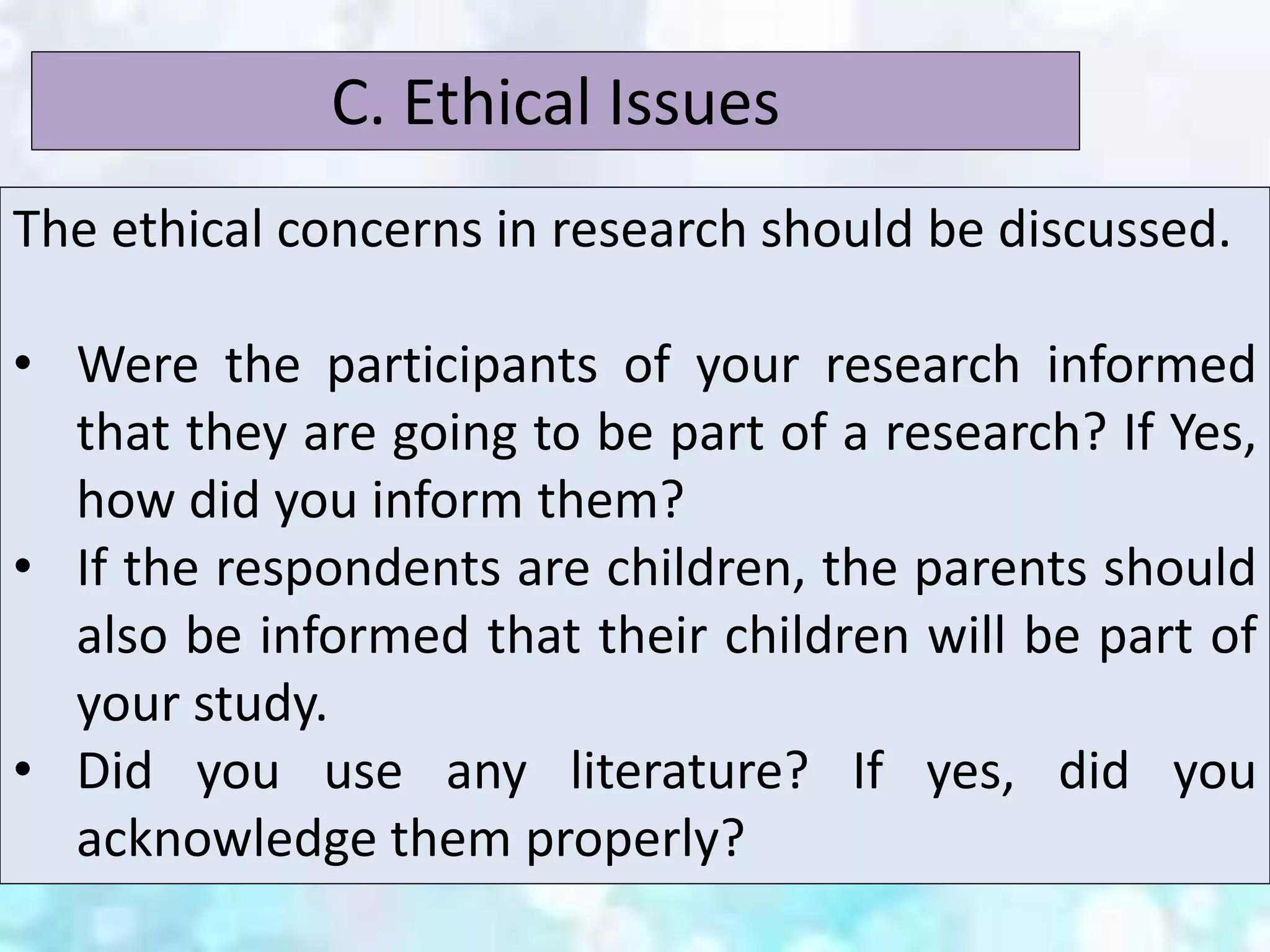 The ethical concerns in research should be discussed.
• Were the participants of your research informed
that they are going to be part of a research? If Yes,
how did you inform them?
• If the respondents are children, the parents should
also be informed that their children will be part of
your study.
• Did you use any literature? If yes, did you
acknowledge them properly?
C. Ethical Issues
 