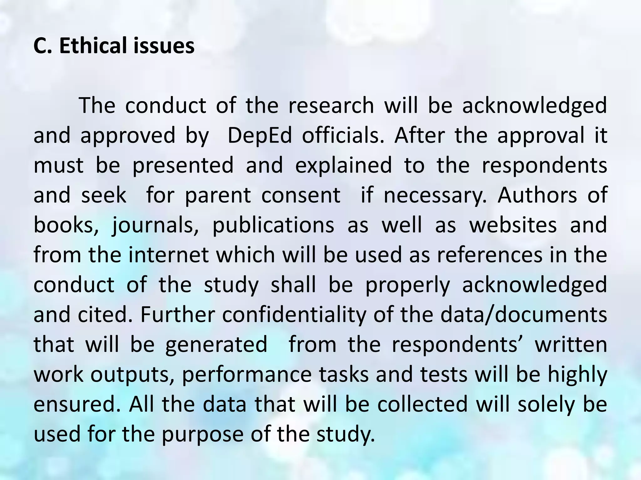 C. Ethical issues
The conduct of the research will be acknowledged
and approved by DepEd officials. After the approval it
must be presented and explained to the respondents
and seek for parent consent if necessary. Authors of
books, journals, publications as well as websites and
from the internet which will be used as references in the
conduct of the study shall be properly acknowledged
and cited. Further confidentiality of the data/documents
that will be generated from the respondents’ written
work outputs, performance tasks and tests will be highly
ensured. All the data that will be collected will solely be
used for the purpose of the study.
 