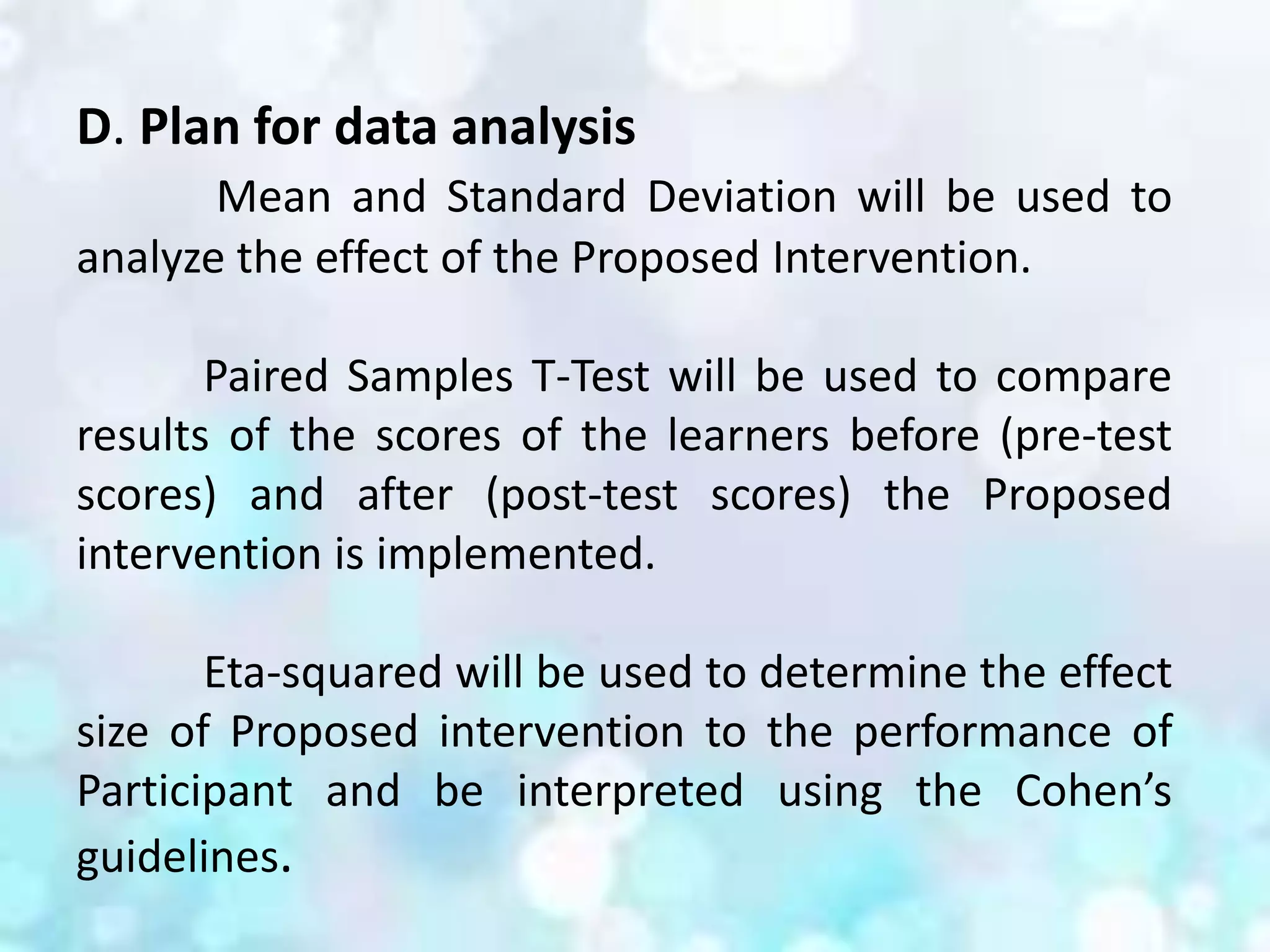 D. Plan for data analysis
Mean and Standard Deviation will be used to
analyze the effect of the Proposed Intervention.
Paired Samples T-Test will be used to compare
results of the scores of the learners before (pre-test
scores) and after (post-test scores) the Proposed
intervention is implemented.
Eta-squared will be used to determine the effect
size of Proposed intervention to the performance of
Participant and be interpreted using the Cohen’s
guidelines.
 