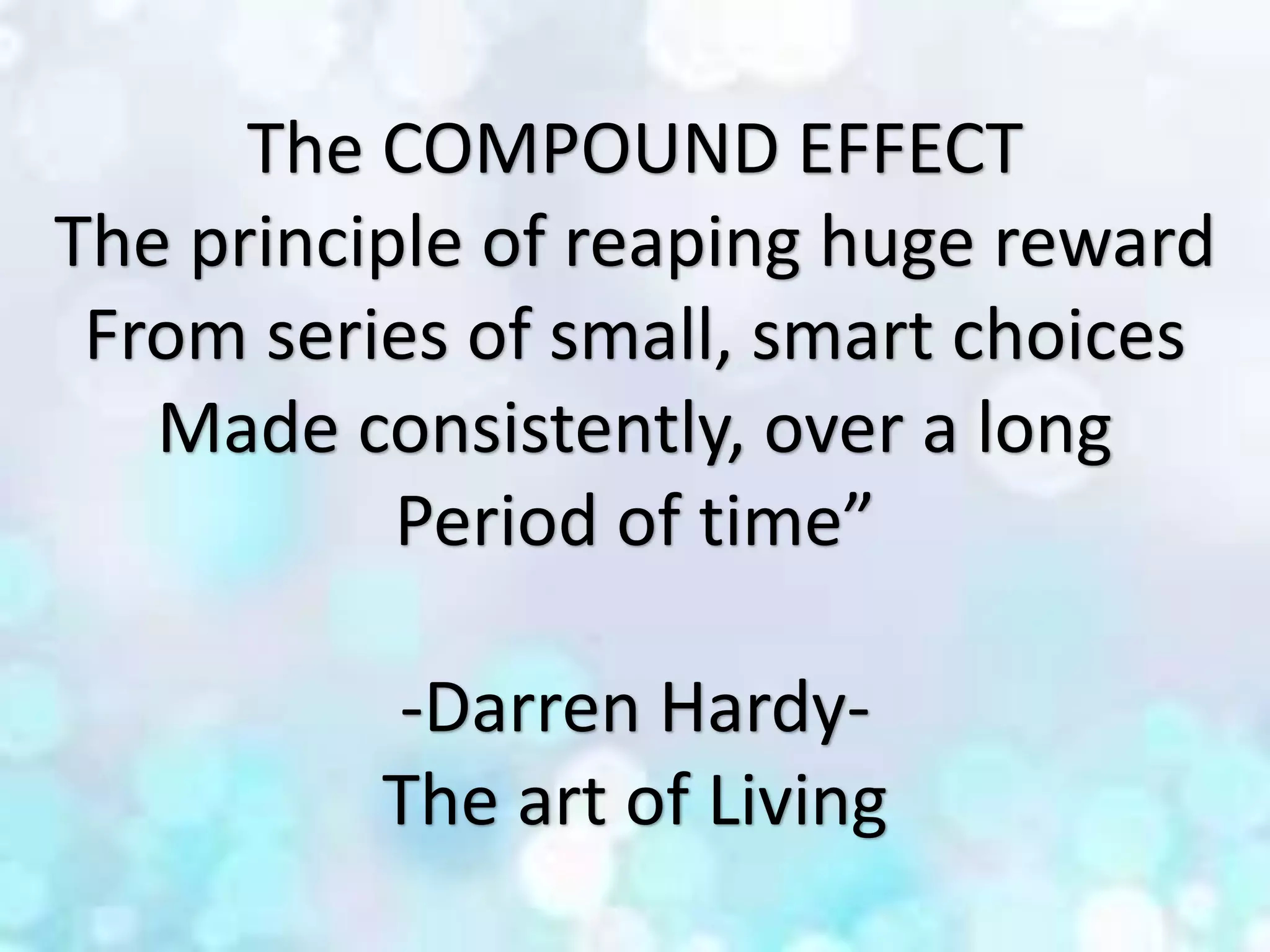 The COMPOUND EFFECT
The principle of reaping huge reward
From series of small, smart choices
Made consistently, over a long
Period of time”
-Darren Hardy-
The art of Living
 