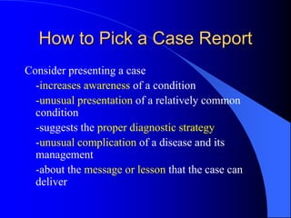 How to Pick a Case Report
Consider presenting a case
-increases awareness of a condition
-unusual presentation of a relatively common
condition
-suggests the proper diagnostic strategy
-unusual complication of a disease and its
management
-about the message or lesson that the case can
deliver
 