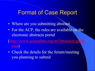 Format of Case Report
• Where are you submitting abstract
• For the ACP, the rules are available on the
electronic abstracts portal
(http://www.acponline.org/srf/abstracts/guide.
htm)
• Check the details for the forum/meeting
you planning to submit
 