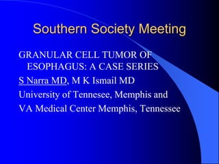 Southern Society Meeting
GRANULAR CELL TUMOR OF
ESOPHAGUS: A CASE SERIES
S Narra MD, M K Ismail MD
University of Tennesee, Memphis and
VA Medical Center Memphis, Tennessee
 