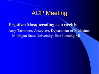 ACP Meeting
Ergotism Masquerading as Arteritis
Amy Tarnower, Associate, Department of Medicine,
Michigan State University, East Lansing MI.
 