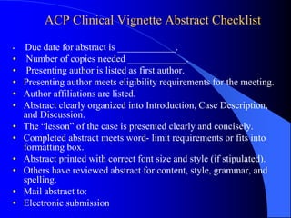 ACP Clinical Vignette Abstract Checklist
• Due date for abstract is ____________.
• Number of copies needed ____________.
• Presenting author is listed as first author.
• Presenting author meets eligibility requirements for the meeting.
• Author affiliations are listed.
• Abstract clearly organized into Introduction, Case Description,
and Discussion.
• The “lesson” of the case is presented clearly and concisely.
• Completed abstract meets word- limit requirements or fits into
formatting box.
• Abstract printed with correct font size and style (if stipulated).
• Others have reviewed abstract for content, style, grammar, and
spelling.
• Mail abstract to:
• Electronic submission
 