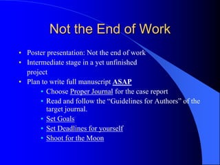 Not the End of Work
• Poster presentation: Not the end of work
• Intermediate stage in a yet unfinished
project
• Plan to write full manuscript ASAP
• Choose Proper Journal for the case report
• Read and follow the “Guidelines for Authors” of the
target journal.
• Set Goals
• Set Deadlines for yourself
• Shoot for the Moon
 