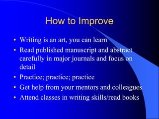 How to Improve
• Writing is an art, you can learn
• Read published manuscript and abstract
carefully in major journals and focus on
detail
• Practice; practice; practice
• Get help from your mentors and colleagues
• Attend classes in writing skills/read books
 