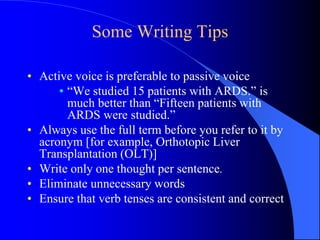 Some Writing Tips
• Active voice is preferable to passive voice
• “We studied 15 patients with ARDS.” is
much better than “Fifteen patients with
ARDS were studied.”
• Always use the full term before you refer to it by
acronym [for example, Orthotopic Liver
Transplantation (OLT)]
• Write only one thought per sentence.
• Eliminate unnecessary words
• Ensure that verb tenses are consistent and correct
 
