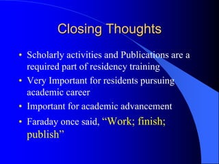 Closing Thoughts
• Scholarly activities and Publications are a
required part of residency training
• Very Important for residents pursuing
academic career
• Important for academic advancement
• Faraday once said, “Work; finish;
publish”
 
