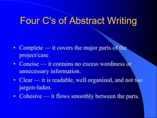 Four C's of Abstract Writing
• Complete — it covers the major parts of the
project/case
• Concise — it contains no excess wordiness or
unnecessary information.
• Clear — it is readable, well organized, and not too
jargon-laden.
• Cohesive — it flows smoothly between the parts.
 