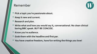 Remember
• Pick a topic you’re passionate about.
• Keep it new and current.
• Research and plan.
• Write what and how you would say it, conversational. No clean clinical
boring BBC speak. BUT BE CONCISE.
• Know you’re audience.
• Grab them with the headline and first par.
• You have creative freedom, have fun writing the things you love!
 