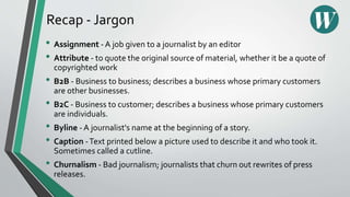 Recap - Jargon
• Assignment - A job given to a journalist by an editor
• Attribute - to quote the original source of material, whether it be a quote of
copyrighted work
• B2B - Business to business; describes a business whose primary customers
are other businesses.
• B2C - Business to customer; describes a business whose primary customers
are individuals.
• Byline - A journalist's name at the beginning of a story.
• Caption -Text printed below a picture used to describe it and who took it.
Sometimes called a cutline.
• Churnalism - Bad journalism; journalists that churn out rewrites of press
releases.
 