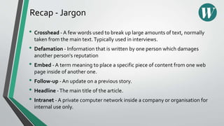 Recap - Jargon
• Crosshead - A few words used to break up large amounts of text, normally
taken from the main text.Typically used in interviews.
• Defamation - Information that is written by one person which damages
another person's reputation
• Embed - A term meaning to place a specific piece of content from one web
page inside of another one.
• Follow-up - An update on a previous story.
• Headline -The main title of the article.
• Intranet - A private computer network inside a company or organisation for
internal use only.
 