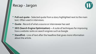 Recap - Jargon
• Pull-out quote - Selected quote from a story highlighted next to the main
text. Often used in interviews.
• Quote - Record of what a source or interviewee has said
• SEO (Search Engine Optimization) — A suite of techniques for improving
how a website ranks on search engines such as Google
• Standfirst - Line of text after the headline that gives more information
about the article.
 