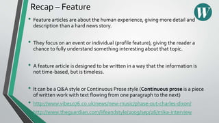 Recap – Feature
• Feature articles are about the human experience, giving more detail and
description than a hard news story.
• They focus on an event or individual (profile feature), giving the reader a
chance to fully understand something interesting about that topic.
• A feature article is designed to be written in a way that the information is
not time-based, but is timeless.
• It can be a Q&A style or Continuous Prose style (Continuous prose is a piece
of written work with text flowing from one paragraph to the next)
• http://www.vibe1076.co.uk/news/new-music/phase-out-charles-dixon/
• http://www.theguardian.com/lifeandstyle/2009/sep/26/mika-interview
 